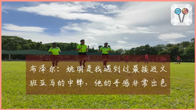 布泽尔：姚明是我遇到过最接近文班亚马的中锋，他的手感非常出色
