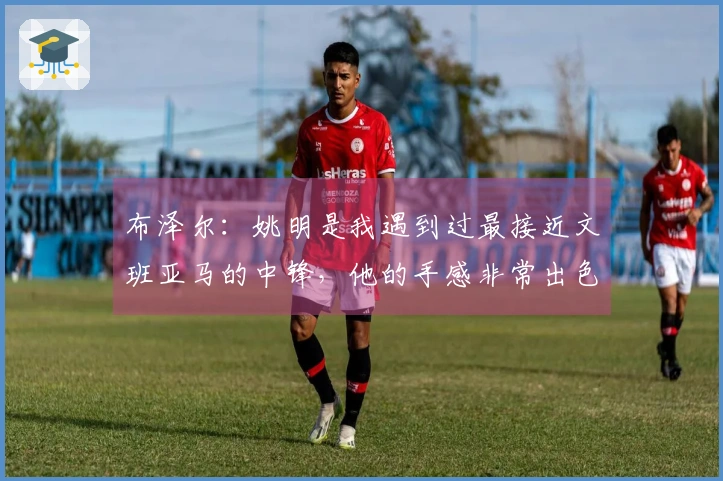布泽尔:姚明是我遇到过最接近文班亚马的中锋,他的手感非常出色