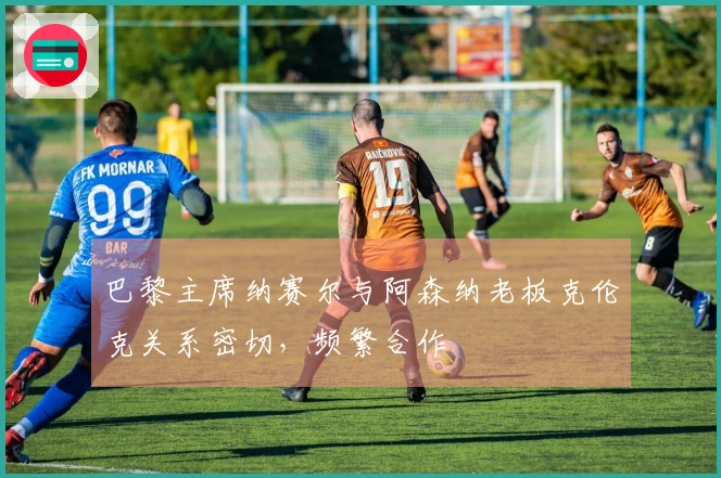 巴黎主席纳赛尔与阿森纳老板克伦克关系密切,频繁合作